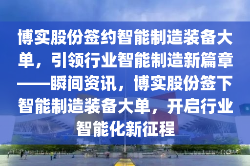 博實股份簽約智能制造裝備大單，引領(lǐng)行業(yè)智能制造新篇章——瞬間資訊，博實股份簽下智能制造裝備大單，開啟行業(yè)智能化新征程