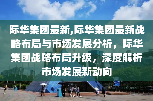 际华集团最新,际华集团最新战略布局与市场发展分析，际华集团战略布局升级，深度解析市场发展新动向