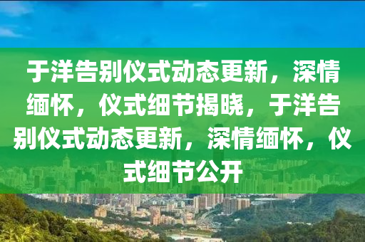 于洋告別儀式動態(tài)更新，深情緬懷，儀式細節(jié)揭曉，于洋告別儀式動態(tài)更新，深情緬懷，儀式細節(jié)公開