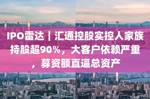 IPO雷達｜匯通控股實控人家族持股超90%，大客戶依賴嚴(yán)重，募資額直逼總資產(chǎn)