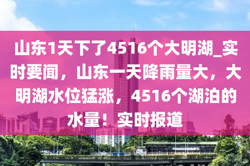 山東1天下了4516個(gè)大明湖_實(shí)時(shí)要聞，山東一天降雨量大，大明湖水位猛漲，4516個(gè)湖泊的水量！實(shí)時(shí)報(bào)道