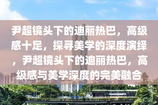 尹超鏡頭下的迪麗熱巴，高級感十足，探尋美學的深度演繹，尹超鏡頭下的迪麗熱巴，高級感與美學深度的完美融合