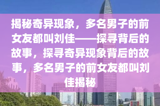 揭秘奇異現(xiàn)象，多名男子的前女友都叫劉佳——探尋背后的故事，探尋奇異現(xiàn)象背后的故事，多名男子的前女友都叫劉佳揭秘