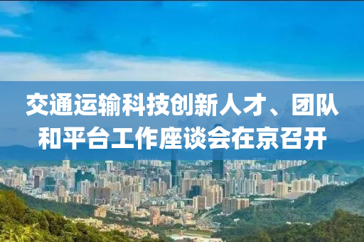 交通運輸科技創(chuàng)新人才、團隊和平臺工作座談會在京召開