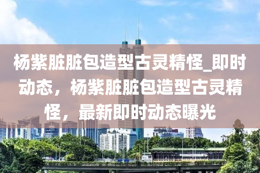 楊紫臟臟包造型古靈精怪_即時動態(tài)，楊紫臟臟包造型古靈精怪，最新即時動態(tài)曝光