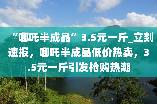 “哪吒半成品”3.5元一斤_立刻速報，哪吒半成品低價熱賣，3.5元一斤引發(fā)搶購熱潮