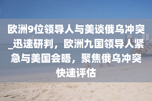 歐洲9位領(lǐng)導(dǎo)人與美談俄烏沖突_迅速研判，歐洲九國領(lǐng)導(dǎo)人緊急與美國會(huì)晤，聚焦俄烏沖突快速評(píng)估