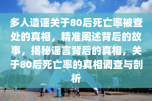 多人造謠關(guān)于80后死亡率被查處的真相，精準(zhǔn)闡述背后的故事，揭秘謠言背后的真相，關(guān)于80后死亡率的真相調(diào)查與剖析