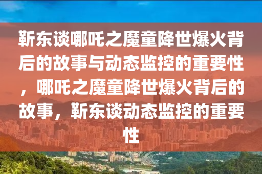 靳東談哪吒之魔童降世爆火背后的故事與動態(tài)監(jiān)控的重要性，哪吒之魔童降世爆火背后的故事，靳東談動態(tài)監(jiān)控的重要性