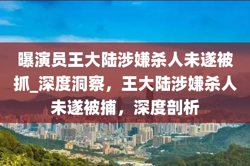 曝演員王大陸涉嫌殺人未遂被抓_深度洞察，王大陸涉嫌殺人未遂被捕，深度剖析