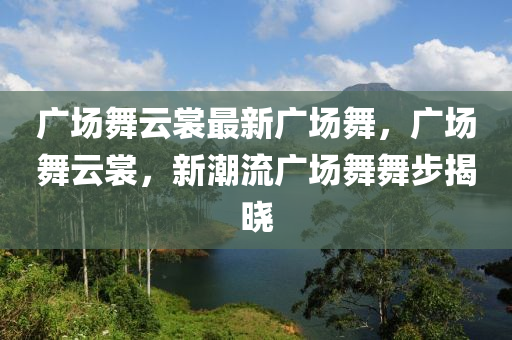 廣場舞云裳最新廣場舞，廣場舞云裳，新潮流廣場舞舞步揭曉