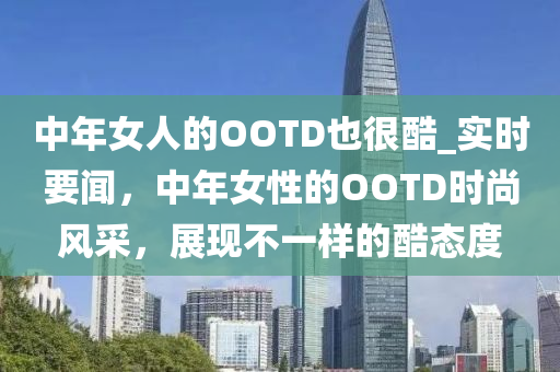 中年女人的OOTD也很酷_實時要聞，中年女性的OOTD時尚風采，展現(xiàn)不一樣的酷態(tài)度