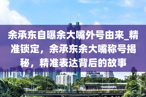 余承東自曝余大嘴外號(hào)由來(lái)_精準(zhǔn)鎖定，余承東余大嘴稱號(hào)揭秘，精準(zhǔn)表達(dá)背后的故事