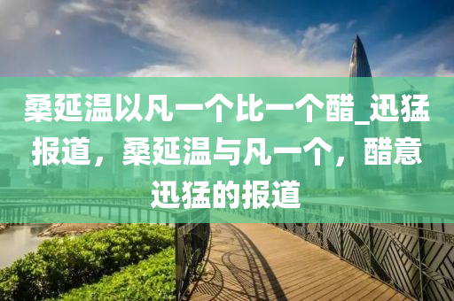 桑延溫以凡一個(gè)比一個(gè)醋_迅猛報(bào)道，桑延溫與凡一個(gè)，醋意迅猛的報(bào)道