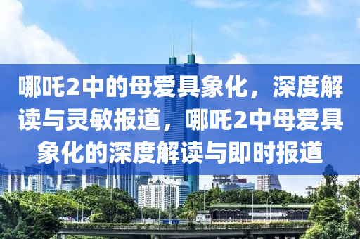 哪吒2中的母愛具象化，深度解讀與靈敏報(bào)道，哪吒2中母愛具象化的深度解讀與即時(shí)報(bào)道