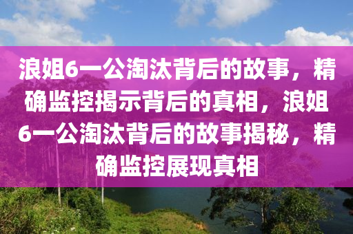 浪姐6一公淘汰背后的故事，精確監(jiān)控揭示背后的真相，浪姐6一公淘汰背后的故事揭秘，精確監(jiān)控展現(xiàn)真相