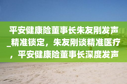 平安健康險董事長朱友剛發(fā)聲_精準鎖定，朱友剛談精準醫(yī)療，平安健康險董事長深度發(fā)聲