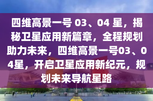 四維高景一號 03、04 星，揭秘衛(wèi)星應用新篇章，全程規(guī)劃助力未來，四維高景一號03、04星，開啟衛(wèi)星應用新紀元，規(guī)劃未來導航星路