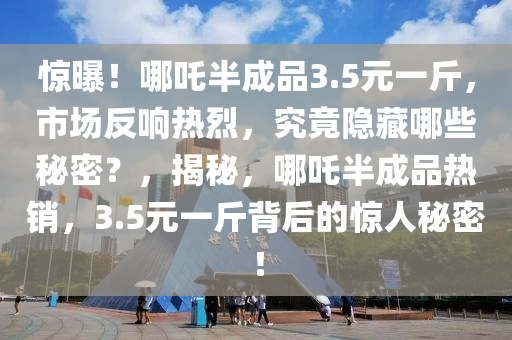 驚曝！哪吒半成品3.5元一斤，市場反響熱烈，究竟隱藏哪些秘密？，揭秘，哪吒半成品熱銷，3.5元一斤背后的驚人秘密！