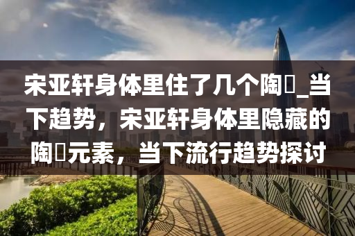 宋亞軒身體里住了幾個陶喆_當下趨勢，宋亞軒身體里隱藏的陶喆元素，當下流行趨勢探討