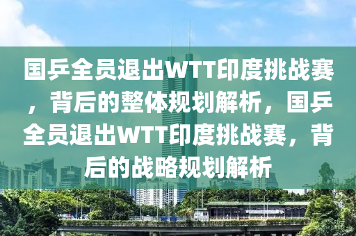 國乒全員退出WTT印度挑戰(zhàn)賽，背后的整體規(guī)劃解析，國乒全員退出WTT印度挑戰(zhàn)賽，背后的戰(zhàn)略規(guī)劃解析