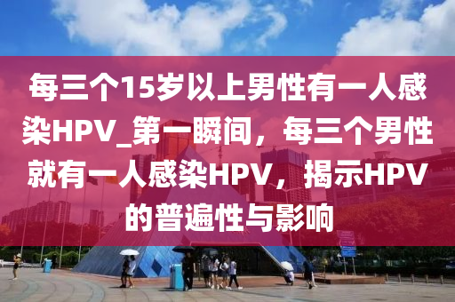 每三個(gè)15歲以上男性有一人感染HPV_第一瞬間，每三個(gè)男性就有一人感染HPV，揭示HPV的普遍性與影響