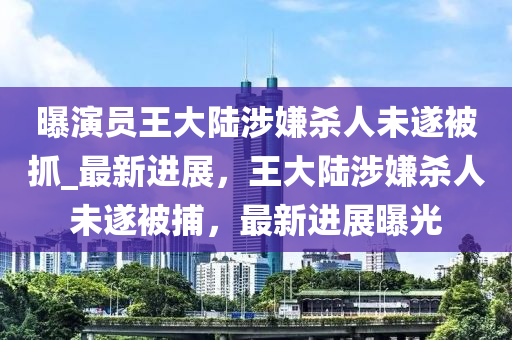 曝演員王大陸涉嫌殺人未遂被抓_最新進(jìn)展，王大陸涉嫌殺人未遂被捕，最新進(jìn)展曝光