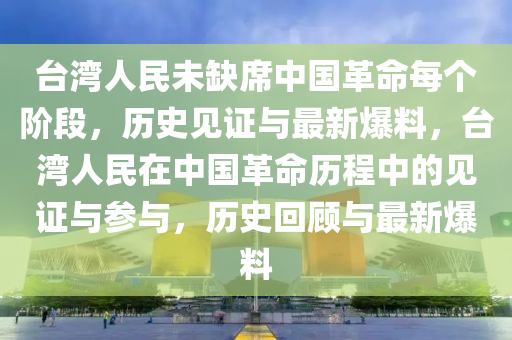 臺灣人民未缺席中國革命每個階段，歷史見證與最新爆料，臺灣人民在中國革命歷程中的見證與參與，歷史回顧與最新爆料