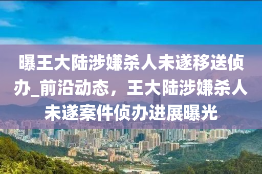 曝王大陸涉嫌殺人未遂移送偵辦_前沿動態(tài)，王大陸涉嫌殺人未遂案件偵辦進(jìn)展曝光