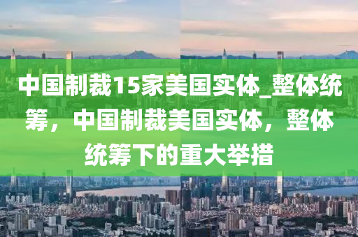 中國(guó)制裁15家美國(guó)實(shí)體_整體統(tǒng)籌，中國(guó)制裁美國(guó)實(shí)體，整體統(tǒng)籌下的重大舉措