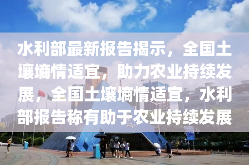 水利部最新報(bào)告揭示，全國土壤墑情適宜，助力農(nóng)業(yè)持續(xù)發(fā)展，全國土壤墑情適宜，水利部報(bào)告稱有助于農(nóng)業(yè)持續(xù)發(fā)展