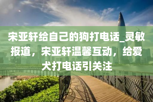 宋亞軒給自己的狗打電話_靈敏報(bào)道，宋亞軒溫馨互動，給愛犬打電話引關(guān)注