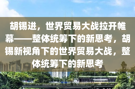 胡錫進(jìn)，世界貿(mào)易大戰(zhàn)拉開帷幕——整體統(tǒng)籌下的新思考，胡錫新視角下的世界貿(mào)易大戰(zhàn)，整體統(tǒng)籌下的新思考