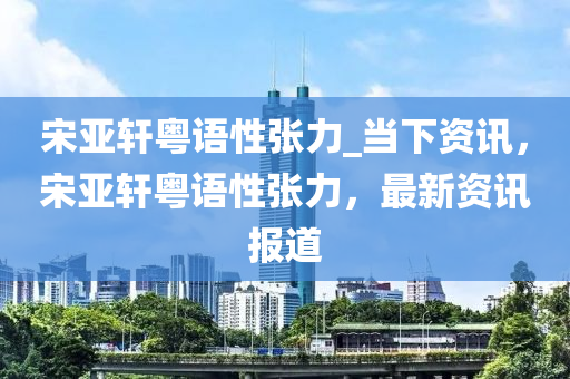 宋亞軒粵語性張力_當(dāng)下資訊，宋亞軒粵語性張力，最新資訊報道