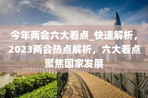 今年兩會六大看點_快速解析，2023兩會熱點解析，六大看點聚焦國家發(fā)展