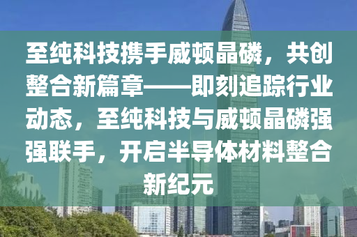 至純科技攜手威頓晶磷，共創(chuàng)整合新篇章——即刻追蹤行業(yè)動態(tài)，至純科技與威頓晶磷強強聯(lián)手，開啟半導(dǎo)體材料整合新紀(jì)元