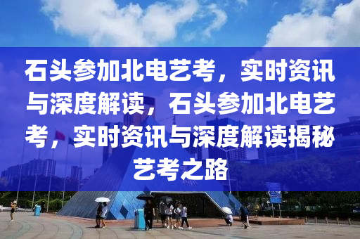 石頭參加北電藝考，實時資訊與深度解讀，石頭參加北電藝考，實時資訊與深度解讀揭秘藝考之路