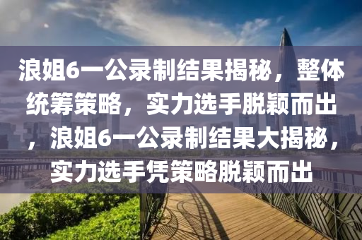 浪姐6一公錄制結(jié)果揭秘，整體統(tǒng)籌策略，實力選手脫穎而出，浪姐6一公錄制結(jié)果大揭秘，實力選手憑策略脫穎而出