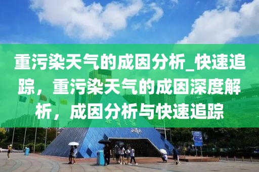 重污染天氣的成因分析_快速追蹤，重污染天氣的成因深度解析，成因分析與快速追蹤