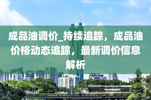 成品油調(diào)價_持續(xù)追蹤，成品油價格動態(tài)追蹤，最新調(diào)價信息解析