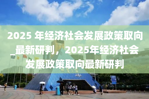 2025 年經濟社會發(fā)展政策取向_最新研判