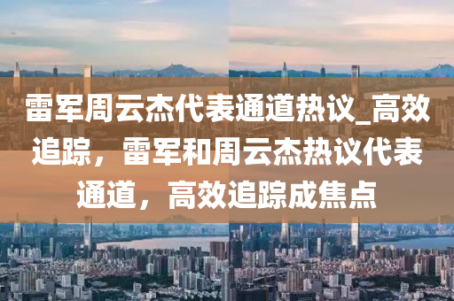 雷軍周云杰代表通道熱議_高效追蹤，雷軍和周云杰熱議代表通道，高效追蹤成焦點(diǎn)