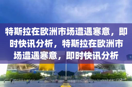 特斯拉在歐洲市場遭遇寒意，即時快訊分析，特斯拉在歐洲市場遭遇寒意，即時快訊分析