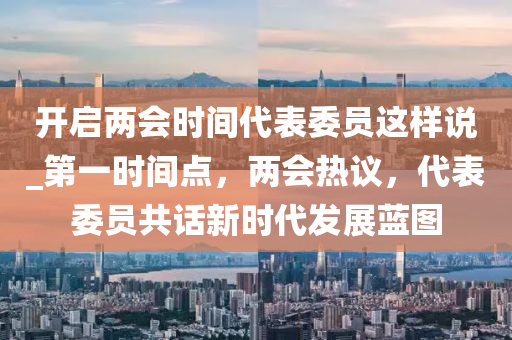 開啟兩會時間代表委員這樣說_第一時間點，兩會熱議，代表委員共話新時代發(fā)展藍圖