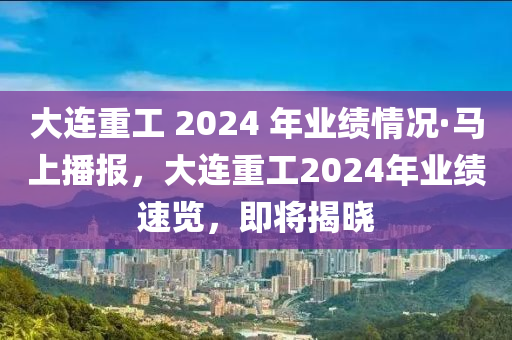 大連重工 2024 年業(yè)績情況·馬上播報，大連重工2024年業(yè)績速覽，即將揭曉