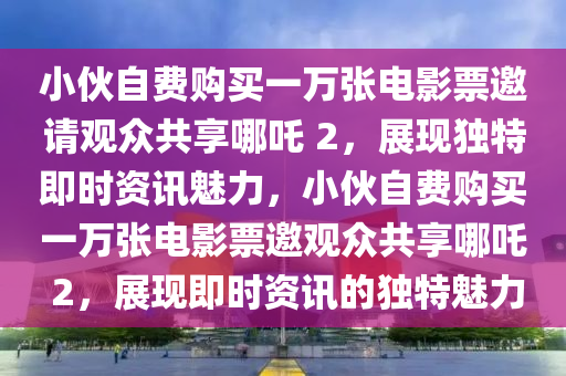 小伙自費(fèi) 1 萬(wàn)張票包影院請(qǐng)看《哪吒 2》_即時(shí)資訊