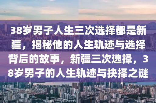 38歲男子人生三次選擇都是新疆，揭秘他的人生軌跡與選擇背后的故事，新疆三次選擇，38歲男子的人生軌跡與抉擇之謎