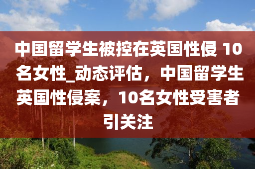 中國留學(xué)生被控在英國性侵 10 名女性_動態(tài)評估，中國留學(xué)生英國性侵案，10名女性受害者引關(guān)注