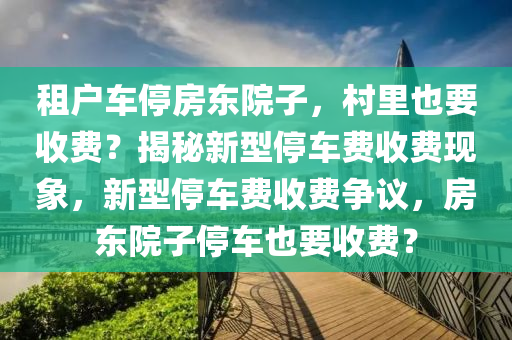 租戶車停房東院子，村里也要收費(fèi)？揭秘新型停車費(fèi)收費(fèi)現(xiàn)象，新型停車費(fèi)收費(fèi)爭議，房東院子停車也要收費(fèi)？