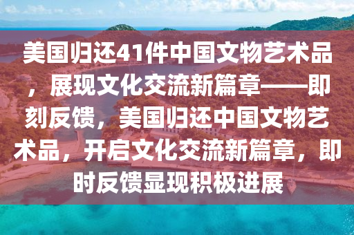 美國歸還41件中國文物藝術(shù)品，展現(xiàn)文化交流新篇章——即刻反饋，美國歸還中國文物藝術(shù)品，開啟文化交流新篇章，即時(shí)反饋顯現(xiàn)積極進(jìn)展